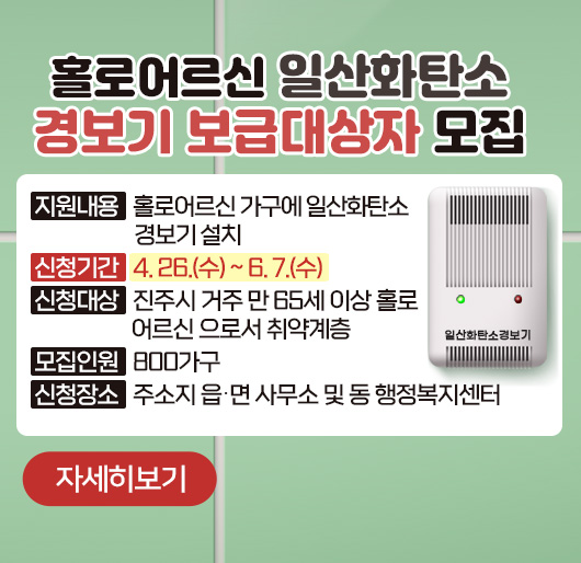 홀로어르신 일산화탄소 경보기 보급 대상자 모집
❍ 지원내용 : 홀로어르신 가구에 일산화탄소 경보기 설치
❍ 신청기간 : 4. 26.(수) ~ 6. 7.(수)
❍ 신청대상 : 진주시 거주 만 65세 이상 홀로 어르신으로서 취약계층
❍ 모집인원 : 800가구
❍ 신청장소 : 주소지 읍‧면 사무소 및 동 행정복지센터
자세히보기