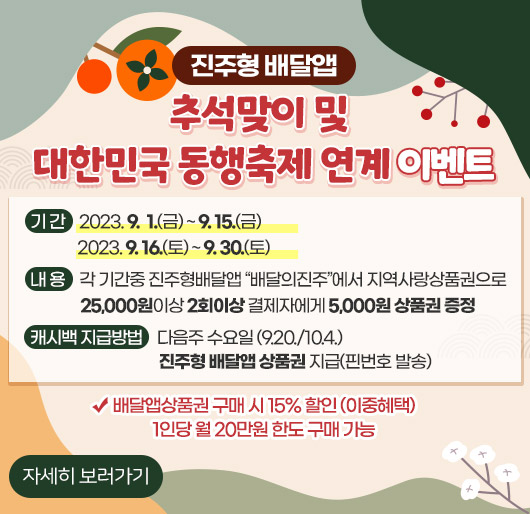 진주형 배달앱 추석맞이 및 대한민국 동행축제 연계 이벤트
기 간
- 2023. 9. 1.(금) ~ 9. 15.(금)
- 2023. 9. 16.(토) ~ 9. 30.(토)
내 용 : 각 기간중 진주형배달앱“배달의진주”에서 지역사랑상품권으로
25,000원이상 2회이상 결제자에게 5,000원 상품권 증정
캐시백 지급방법 : 다음주 수요일 (9.20./10.4.)
진주형 배달앱 상품권 지급(핀번호 발송)
배달앱상품권 구매 시 15% 할인 (이중혜택) 1인당 월 20만원 한도 구매 가능
자세히 보러가기 
