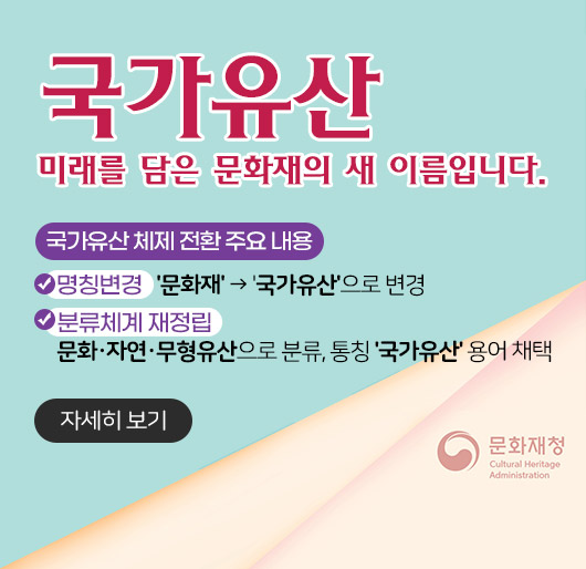 국가유산
미래를 담은 문화재의 새 이름입니다.
국가유산 체제 전환 주요 내용
- 명칭변경 : '문화재' → '국가유산'으로 변경
- 분류체계 재정립 : 문화·자연·무형유산으로 분류, 통칭 '국가유산' 용어 채택
문화재청
자세히 보기