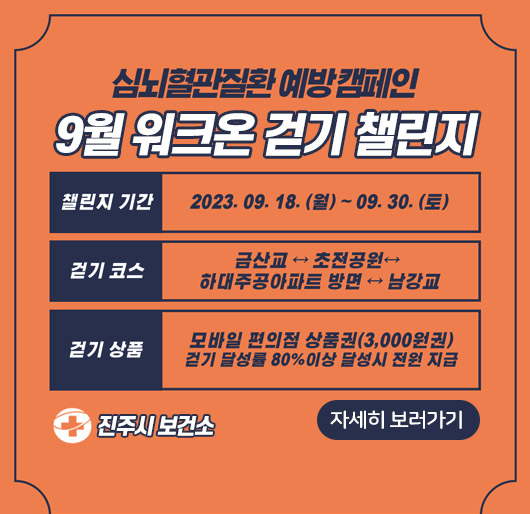 심뇌혈관질환 예방캠페인
9월 워크온 걷기 챌린지
챌린지 기간: 2023. 9. 18.(월) ~ 9. 30.(토)
걷기 코스: 금산교↔초전공원↔하대주공아파트 방면↔남강교
걷기 상품: 모바일 편의점 상품권(3,000원권) 걷기 달성률 80%이상 달성시 전원 지급
진주시 보건소
자세히 보러가기