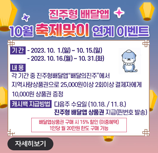 진주형 배달앱 10월 축제맞이 연계 이벤트
기 간
- 2023. 10. 1.(일) ~ 10. 15.(일)
- 2023. 10. 16.(월) ~ 10. 31.(화)
내 용 : 각 기간 중 진주형배달앱“배달의진주”에서 지역사랑상품권으로 25,000원이상 2회이상 결제자에게 10,000원 상품권 증정
캐시백 지급방법 : 다음주 수요일 (10.18./11.8.)
진주형 배달앱 상품권 지급(핀번호 발송)
배달앱상품권 구매 시 15% 할인 (이중혜택)
1인당 월 20만원 한도 구매 가능
자세히 보기 