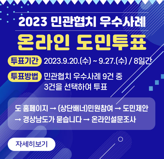2023 민관협치 우수사례
온라인 도민투표
투표기간 2023.9.20.(수) ~ 9.27.(수) / 8일간
투표방법 민관협치 우수사례 9건 중 3건을 선택하여 투표
도 홈페이지 → (상단배너)민원참여 → 도민제안 → 경상남도가 묻습니다 → 온라인설문조사
자세히보기