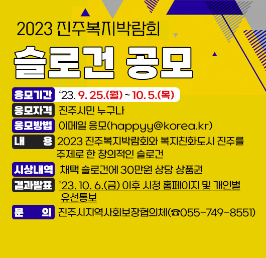 2023 진주복지박람회 슬로건 공모
응모기간: 2023. 9. 25.(월) ~ 10. 5.(목)
응모자격: 진주시민 누구나
응모방법: 이메일 응모(happyy@korea.kr)
내 용: 2023 진주복지박람회와 복지친화도시 진주를 주제로 한 창의적인 슬로건
시상내역: 채택 슬로건에 30만원 상당 상품권
결과발표: 2023. 10. 6.(금) 이후 시청 홈페이지 및 개인별 유선통보
문 의: 진주시지역사회보장협의체(☎055-749-8551)