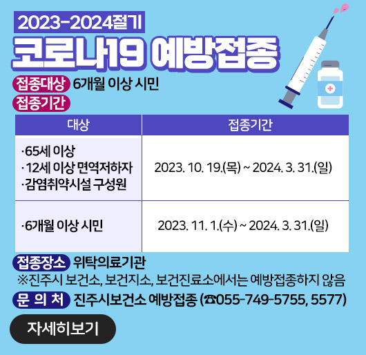 2023-2024절기 코로나19 예방접종
접종대상 : 6개월 이상 시민
접종기간
대상/접종기간
65세 이상,12세 이상 면역저하자,감염취약시설 구성원/2023.10.19.(목)~2024.3.31.(일)
6개월 이상 시민/2023.11.1.(수)~2024.3.31.(일)
접종장소 : 위탁의료기관
※진주시 보건소, 보건지소, 보건진료소에서는 예방접종하지 않음
문의처 : 진주시보건소 예방접종실 (☎055-749-5755, 5577)
자세히보기