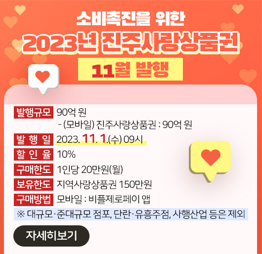 소비촉진을 위한
2023년「진주사랑상품권」11월 발행
발행규모 : 90억 원
- (모바일) 진주사랑상품권 : 90억 원
발 행 일 : 2023. 11. 1.(수) 09시
할 인 율 : 10%
구매한도 : 1인당 20만원(월)
보유한도 : 지역사랑상품권 150만원
구매방법
- 모바일 : 비플제로페이 앱
※ 대규모․준대규모 점포, 단란․유흥주점, 사행산업 등은 제외
※ 자세히보기