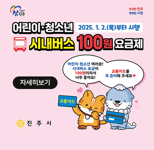 참진주
부강한진주 행복한시민
어린이·청소년 시내버스 100원 요금제
2025.1.2.(목)부터 시행
어린이·청소년 여러분! 시내버스 요금이 100원이라서 너무 좋아요! 교통카드를 꼭 준비해주세요
진주시
자세히보기