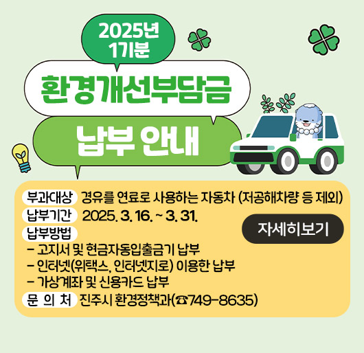 2025년 1기분 환경개선부담금 납부 안내
◈ 부과대상 : 경유를 연료로 사용하는 자동차 (저공해차량 등 제외)
◈ 납부기간 : 2025. 3. 16. ~ 3. 31.
◈ 납부방법
- 고지서 및 현금자동입출금기 납부
- 인터넷(위택스, 인터넷지로) 이용한 납부
- 가상계좌 및 신용카드 납부
◈ 문 의 처 : 진주시 환경정책과(☎749-8635)
자세히보기