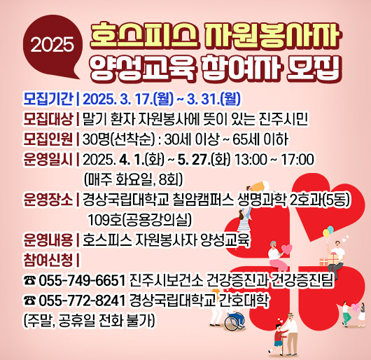 2025년 호스피스 자원봉사자 양성교육 참여자 모집
모집기간: 2025. 3. 17.(월) ~ 3. 31.(월)
모집대상: 말기 환자 자원봉사에 뜻이 있는 진주시민
모집인원: 30명(선착순) : 30세 이상 ~ 65세 이하
운영일시: 2025. 4. 1.(화) ~ 5. 27.(화) 13:00 ~ 17:00(매주 화요일, 8회)
운영장소: 경상국립대학교 칠암캠퍼스 생명과학 2호과(5동) 109호(공용강의실)
운영내용: 호스피스 자원봉사자 양성교육
참여신청: 055-749-6651 진주시보건소 건강증진과 건강증진팀
055-772-8241 경상국립대학교 간호대학
(주말, 공휴일 전화 불가)