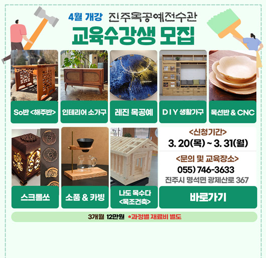 4월 개강 진주목공예전수관
교육수강생 모집
so반-해주반, 인테리어 소가구, 레진 목공예, diy 생활가구, 목선반＆cnc, 스크롤쏘, 소품&카빙, 나도 목수다-목조건축
신청기간- 3.20.목~3.31.월
문의 및 교육장소 - 055-746-3633 진주시 명석면 광제산로 367
3개월 12만원 *과정별 재료비 별도
바로가기
