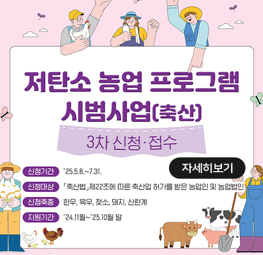 저탄소 농업 프로그램 시범사업(축산)
3차 신청접수
신청기간 : '25.5.8. ~ 7.31.
신청대상 : 축산법 제22조에 따른 축산업 허가를 받은 농업인 및 농업법인
신청축종 : 한우, 육우, 젖소, 돼지, 산란계
지원기간 : '24.11월~ '25.10월 말
자세히보기