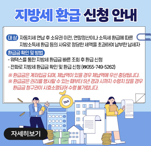 지방세 환급 신청 안내
• 대 상 : 자동치세 연납 후 소유권 이전, 연말정산이나 소득세 환급에 따른 지방소득세 환급 등의 사유로 정당한 세액을 초과하여 납부한 납세자
• 환급금 확인 및 방법
- 위택스를 통한 지방세 환급금 빠른 조회 후 환급 신청
- 전화로 지방세 환급금 확인 및 환급 신청 (☎055-749-5262)
※ 환급금은 계좌입금 되며, 체납액이 있을 경우 체납액에 우선 충당됩니다.
※ 환급금은 권리를 행사할 수 있는 때부터 5년 경과 시까지 수령치 않을 경우 환급금 청구권이 시효소멸되어 수령 불가합니다.
자세히보기