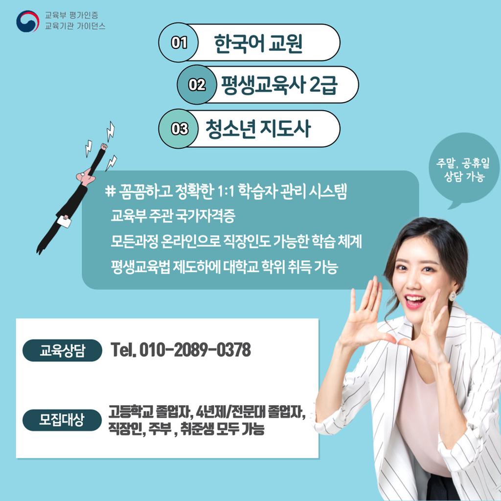한국어교원, 평생교육사,청소년 지도사 자격증 장학지원 혜택                     [2021년 1학기 한국어교원, 평생교육사, 청소년지도사 자격증 취득반 모집 안내]  안녕하세요, 교육컨설팅 가이던스의 박인애 팀장 입니다 *^^* 오늘부터 한국어교원, 평생교육사, 청소년 지도사 자격증 2021년도 1학기  개강반 수강생 모집 시작합니다!                          ●취득방법●   * 한국어교원2급 자격증 취득과정  4년제 졸업자 - 타전공학사학위를 통해 16과목(48학점) 이수 = 1년 소요 전문대 졸업자 - 학위 취득하시면서 한국어교원과목이수 = 1년반~2년 소요 고등학교 졸업 - 학사학위 취득하시며 한국어교원과목 이수 = 3년~3년반 과정  <한국어교원자격증 취득 후 채용하는 곳> - 국내외 대학 및 부설기관 - 외국어로서의 한국어 수업이 개설된 혹은 가르치는 국내외 초,중,고등학교 - 외국어로서의 한국어를가르치는 국내외 정부기관 - 다문화가족지원센터, 외국인근로자지원센터, 이주자지원센터,   새터민지원센터, 사회통합프로그램 운영기관 - 국내외 세종학당 및 세종교실, 한국문화원, 한글학교, 한국교육원 등 - 해외 진출 기업체, 국내외 사설학원 등 - 선교, 봉사 목적으로 외국에서 한국어 교사 희망자     * 평생교육사2급 자격증 취득과정     전문대 졸업이상 - 과목 10과목 2학기 + 실습160시간 = 1년과정 고등학교 졸업 -    과목 27과목 4학기 + 실습160시간 = 1년~2년과정  <평생교육사 2급 자격증 취득 후 취업기관>  - 전국적으로 국가에서 평생교육사를 교육단체나 시설에 의무적으로    배치하도록 법으로 지정됨으로 그 수요가 늘고 있으며 사회에서도    점차 활동범위가 넓어질것으로 예상되어 전망 좋은 직업에 손꼽힙니다^^   무엇보다 연령제한이 없기 때문에 재취업/노후 대비가 용이하답니다!  - 평생교육 사회교육 관련기관, 기업내 교육담당부서, 민간조직의 민간관리 및    개발부서, 시민단체의 교육훈련 부서등에서 활동   노인복지관의 사회교육 프로그램 진행, 평생교육관련 교육공무원,    직업교육훈련기간의 교육프로그램 진행, 교육컨설팅 전문기관에서 근무.    * 청소년 지도사 자격증 취득방법    전문대졸업 학력 - 청소년지도사 3급 응시가능 4년제졸업 학력 - 청소년지도사 2급 응시가능 고등학교졸업자 - 전문학사 취득 후 3급 응시가능  <필기시험 면제 방법>  필기시험은 청소년학 전공필수 과목이수를 통해 면제가 가능합니다.  3급의 경우 - 7과목 이수 후 2급의 경우 - 8과목 이수 후  한학기 과정(=15주차) 온라인 수강으로 면제 받으실수 있습니다. 면접은 떨어져도 다시 필기없이 면접을 계속해서 보실 수 있고, 한번의 합격을 위해 면접팁이나 자료적인 부분들로 안내해드리고 있습니다.    <청소년 지도사 자격증 취득 후 취업기관>  - 청소년수련원, 청소년 수련관, 청소년 야영장, 청소년 문화의 집   유스호스텔, 청소년 특화시설, 사회복지시설 및 단체, 학교 등   주부나 직장인분들도 학습전문가와 함께 진행하기 때문에 일, 또는 육아와 병행하여도 쉽게 취득 가능하며, 최종학력이 고졸이어도 취득이 가능하시기 때문에 걱정 않으셔도 됩니다. 상담 한 번 받아보시는게 도움되실겁니다 ^^   *국가유공자 자녀분들은 국비지원 가능하니 국가보훈처에서 꼭 자격을 확인해주세요!   저희 가이던스는 1:1 관리 체계로 모든 교육과정이 끝날 때까지 책임감을 가지고 관리해드리겠습니다. 상담/안내비용은 전혀 들지 않으니 아래 연락처로 부담 없이 상담문의 주시면 친절하게 답변해드리겠습니다.   궁금하신 게 있다면 편하게 문의주세요:-)   채널 http://pf.kakao.com/_xgjFxeK  kakao : p.i.a.1.4.7  전화 010.2089.037