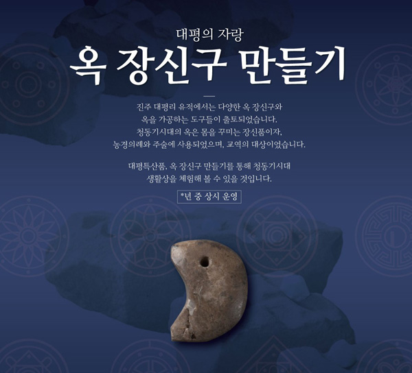 대평의 자랑 
			옥장신구 만들기. 진주 대평이 유적에서는 다양한 옥 장신구와 옥을 가공하는 도구들이 출토되었습니다. 청동기 시대의 옥은 몸을 꾸미는 장신품이자, 
			농경의례와 주술에 사용되었으며, 교역의 대상이었습니다. 
			대평특산품, 옥 장신구 만들기를 통해 청동기시대 생활상을 체험해 볼 수 있을 것입니다. *년 중 상시 운영