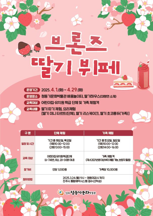 브론즈 딸기 뷔페
				운영기간:2025.4.1.(화)~4.29.(화)
				운영장소:청동기문화박물관 배움놀이터, 딸기하우스(대평면 소재)
				교육대상:어린이집.유치원 학급 단체 및 가족 체험객
				교육내용:딸기 따기 체험, 요리체험[딸기 미니 타르트(단체),딸기 리스케이크, 딸기 초코퐁듀(가족)]
				구분, 단체 체험, 가족 체험
				일정 및 시간, 기간중 화요일,목요일 (1회)10:00~12:00(2회)13:00~15:00, 기간 중 토요일,일요일 (1회)10:00~12:00(2회)14:00~16:00
				교육 대상, 어린이집 유치원 학급단체(6~7세반,최소 20~30명 이내), 가족 체험객(자녀2021년생 이상부터 체험가능, 보호자 필참)
				참가비, 인당1,000원, 가족당10,000원
				참여방법, 2025.3.24.(월)9시~정원마감시까지 진주시 통합예약시스템 접수(선착순)
				진주청동기문화박물관