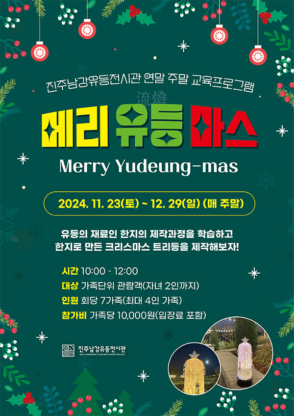 진주남강유등전시관 연말 주말 교육프로그램
메리유등마스
merry yudeung-mas
2024.11.23.(토) ~ 12.29.(일)(매 주말)
유등의 재료인 한지의 제작과정을 학습하고
한지로 만든 크리스마스 트리등을 제작해보자!
시간 10:00-12:00
대상 가족단위 관람객(자녀 2인까지)
인원 회당 7가족(최대 4인 가족)
참가비 가족당 10,000원(입장료 포함)
진주남강유등전시관
