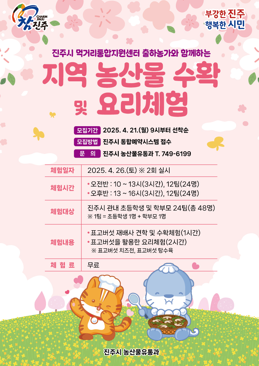참진주, 부강한진주 행복한 시민
진주시 먹거리통합지원센터 출하농가와 함께하는
지역 농산물 수확 및 요리체험
모집기간 : 2025. 04. 21.(월) 9시부터 선착순
모집방법 : 진주시 통합예약시스템 접수
문의 : 진주시 농산물유통과 T. 749-6199
체험일자 : 2025. 04. 26.(토) ※ 2회 실시
체험시간
- 오전반 : 10:00 ~ 13:00 (3시간) / 12팀(24명)
- 오후반 : 13:00 ~ 16:00 (3시간) / 12팀(24명)
체험대상 : 진주시 관내 초등학생과 학부모 24팀(총 48명)
※ 1팀 = 초등학생 1명 + 학부모 1명
체험내용
- 표고버섯 재배사 견학 및 수확체험(1시간)
- 표고버섯을 활용한 요리체험(2시간)
※ 표고버섯 치즈전, 표고버섯 탕수육
체험료 : 무료
진주시 농산물유통과