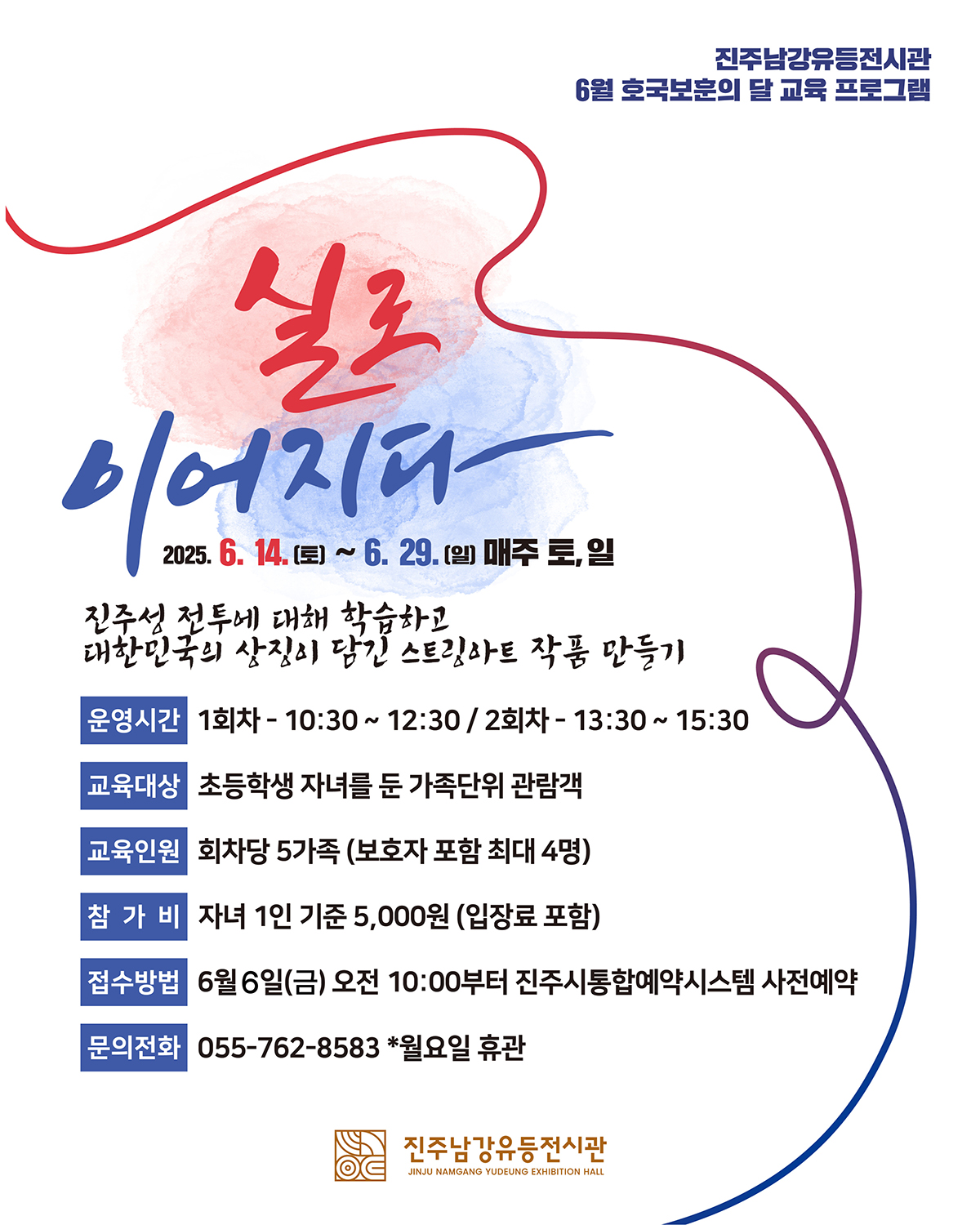 진주남강유등전시관
6얼 호국보훈의 달 교육 프로그램
실로 이어지다
2025. 6. 14.(토) ~ 6. 29.(일) 매주 토, 일
진주성 전투에 대해 학습하고 대한민국의 상징이 담긴 스트링아트 작품 만들기
운영시간 : 10:30~12:30(1회차), 13:30~15:30(2회차)
교육대상 : 초등학생 자녀를 둔 가족단위 관람객
교육인원 : 회차당 5가족(보호자 포함 최대 4명)
참가비 : 자녀 1인 기준 5,000원(입장료 포함)
접수방법 : 6. 6.(금) 오전 10:00부터 진주시통합예약시스템 사전예약
문의전화 : 055-762-8583 * 월요일 휴관
진주남강유등전시관